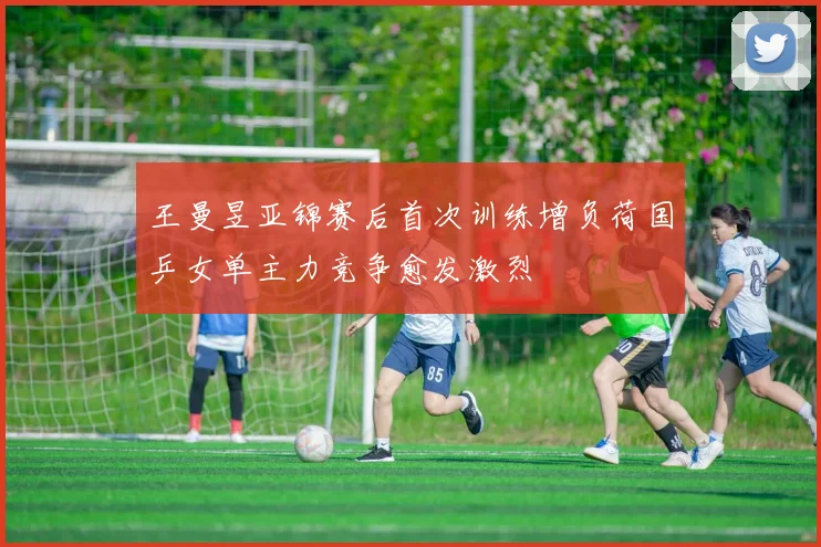 王曼昱亚锦赛后首次训练增负荷国乒女单主力竞争愈发激烈