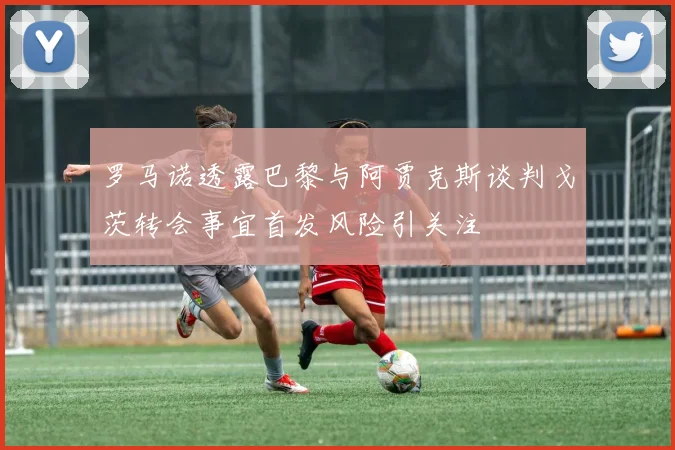 罗马诺透露巴黎与阿贾克斯谈判戈茨转会事宜首发风险引关注