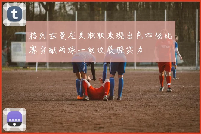 格列兹曼在美职联表现出色四场比赛贡献两球一助攻展现实力