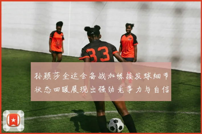 孙颖莎全运会备战加练接发球细节状态回暖展现出强劲竞争力与自信心