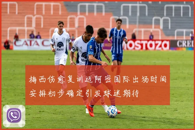梅西伤愈复训迈阿密国际出场时间安排初步确定引发球迷期待
