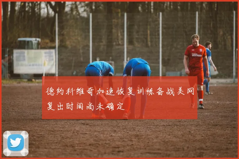 德约科维奇加速恢复训练备战美网复出时间尚未确定