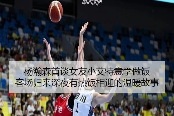 杨瀚森首谈女友小艾特意学做饭 客场归来深夜有热饭相迎的温暖故事