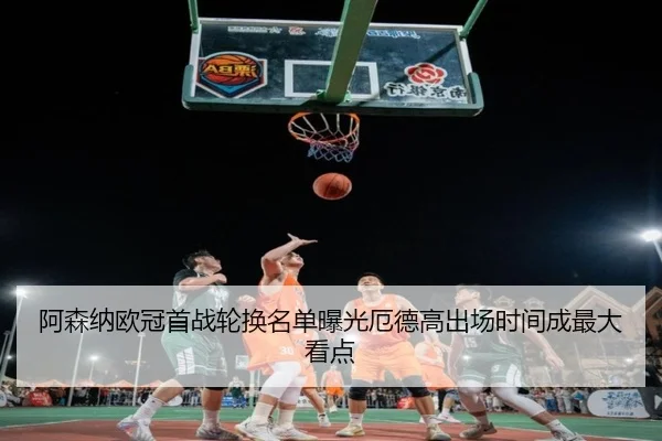 阿森纳欧冠首战轮换名单曝光厄德高出场时间成最大看点